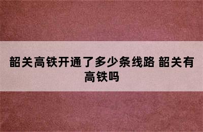 韶关高铁开通了多少条线路 韶关有高铁吗